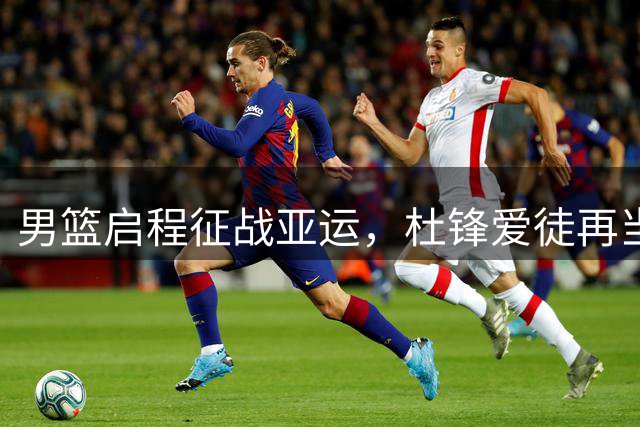 男篮启程征战亚运，杜锋爱徒再当队长，郭士强换了3人，赛程出炉